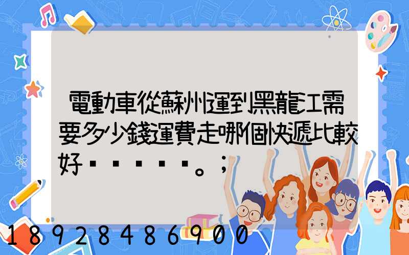 電動車從蘇州運到黑龍江需要多少錢運費走哪個快遞比較好。